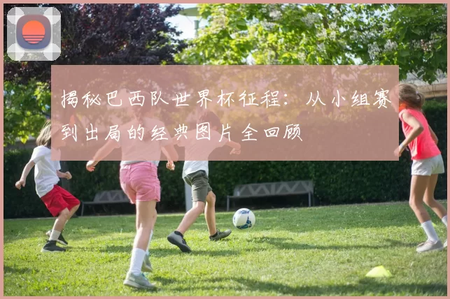 揭秘巴西队世界杯征程：从小组赛到出局的经典图片全回顾