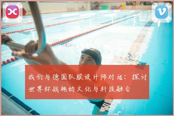 我们与德国队服设计师对话:探讨世界杯战袍的文化与科技融合