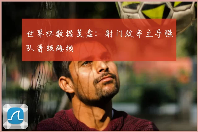 世界杯数据复盘：射门效率主导强队晋级路线