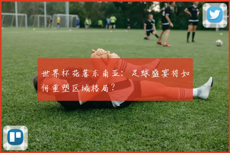 世界杯花落东南亚：足球盛宴将如何重塑区域格局？