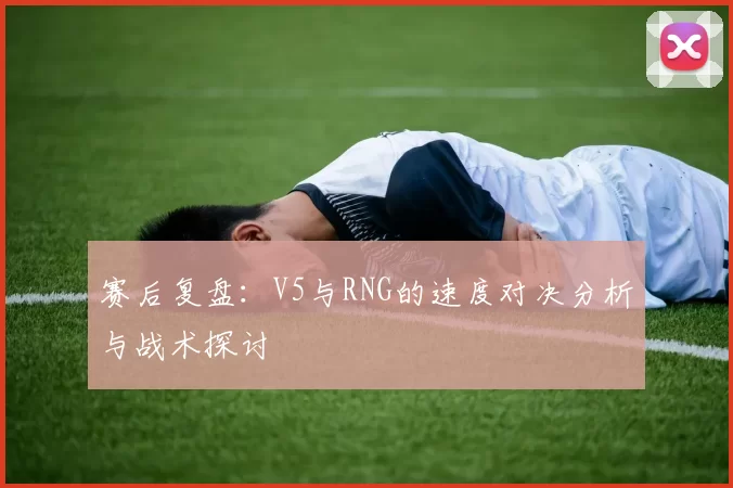 赛后复盘：V5与RNG的速度对决分析与战术探讨