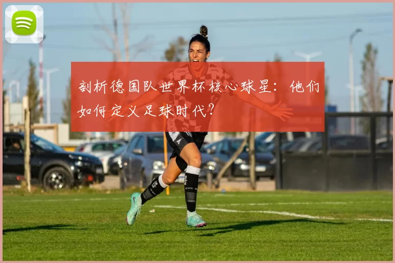 剖析德国队世界杯核心球星：他们如何定义足球时代？