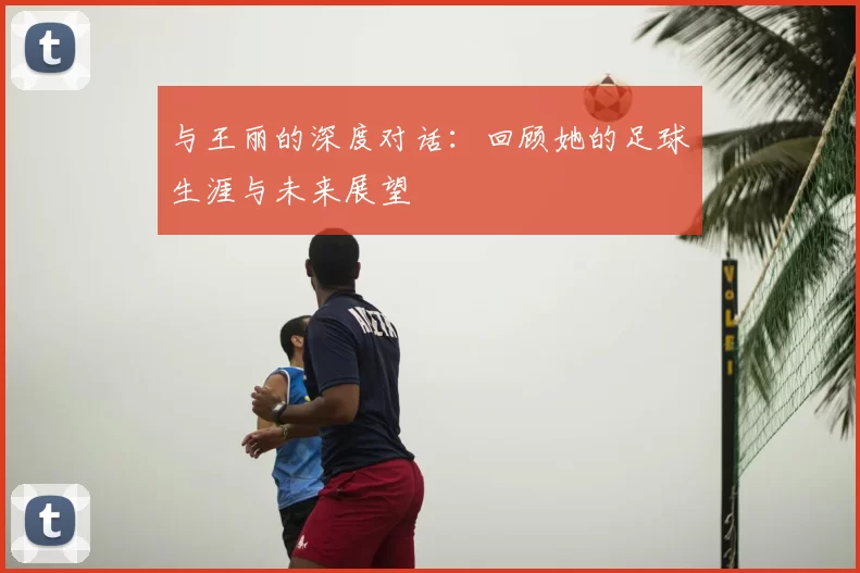 与王丽的深度对话：回顾她的足球生涯与未来展望