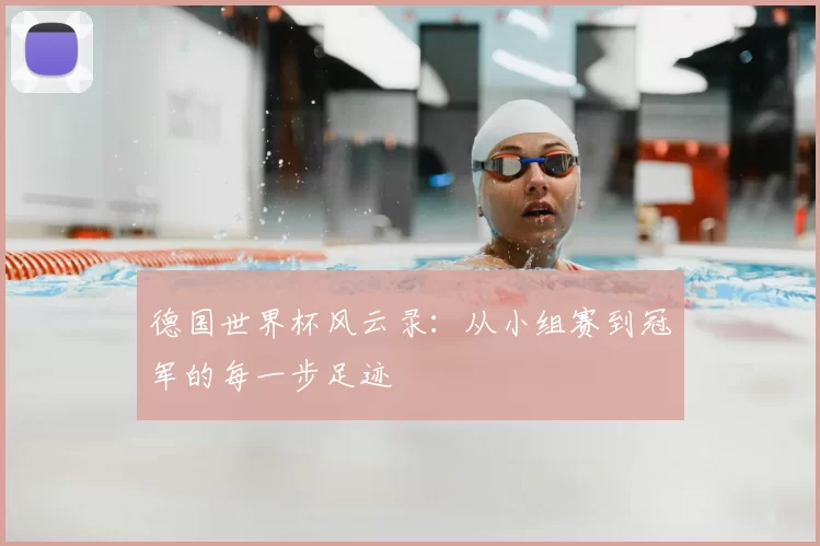 德国世界杯风云录:从小组赛到冠军的每一步足迹