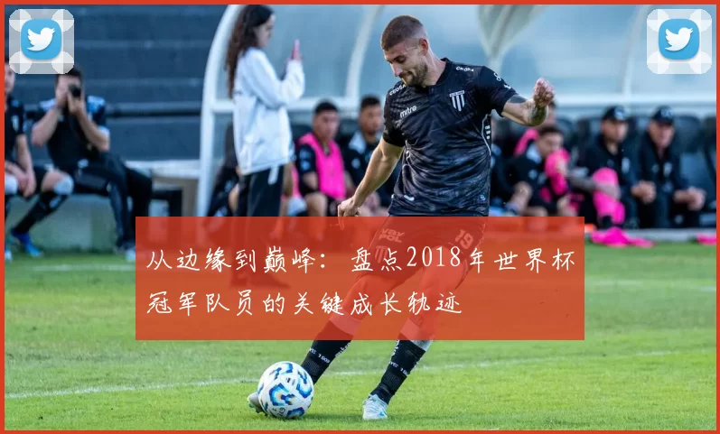 从边缘到巅峰：盘点2018年世界杯冠军队员的关键成长轨迹
