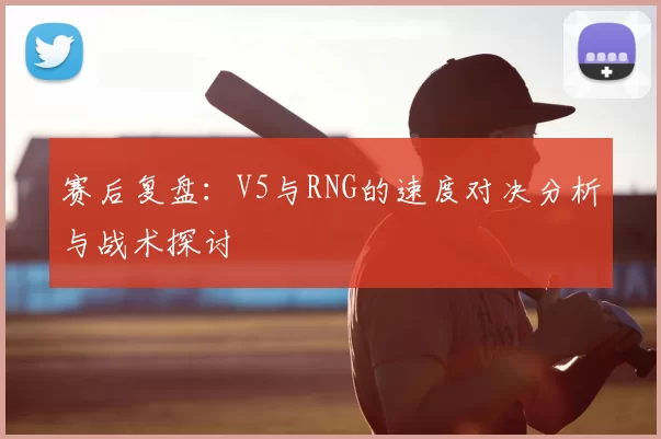 赛后复盘:V5与RNG的速度对决分析与战术探讨