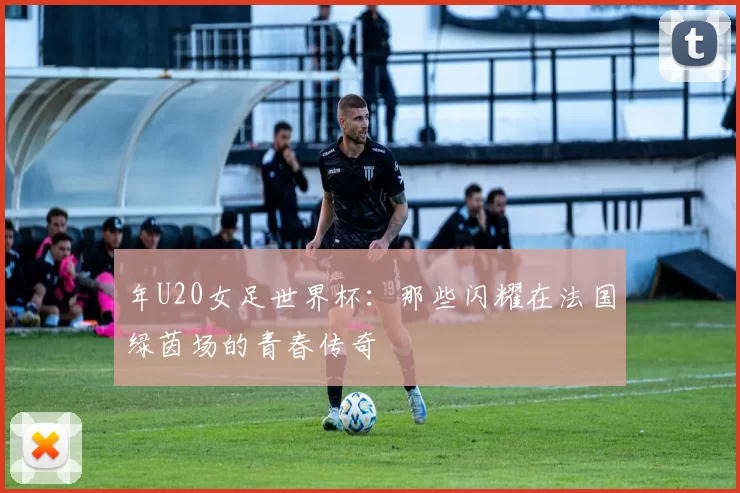 年U20女足世界杯：那些闪耀在法国绿茵场的青春传奇