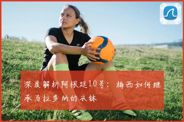 深度解析阿根廷10号：梅西如何继承马拉多纳的衣钵