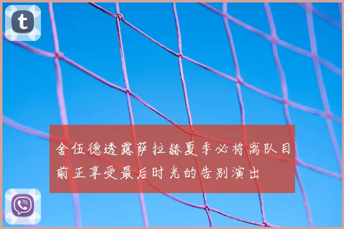 舍伍德透露萨拉赫夏季必将离队目前正享受最后时光的告别演出