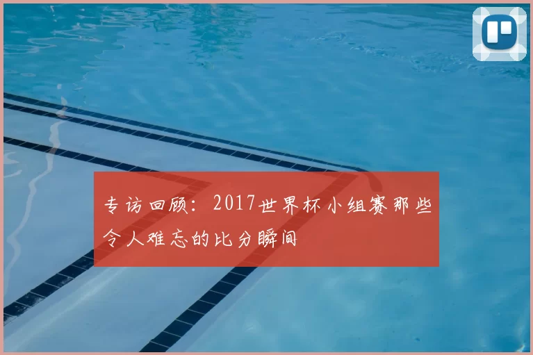 专访回顾:2017世界杯小组赛那些令人难忘的比分瞬间