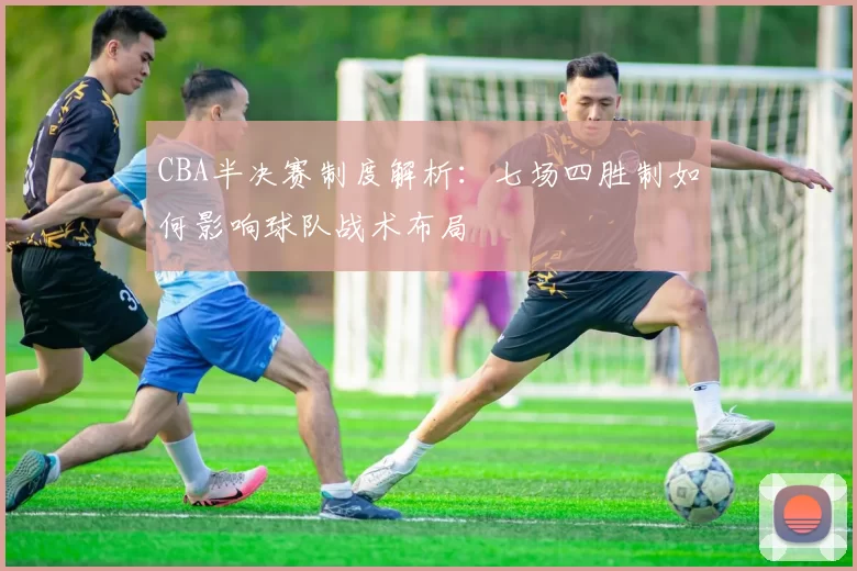 CBA半决赛制度解析：七场四胜制如何影响球队战术布局