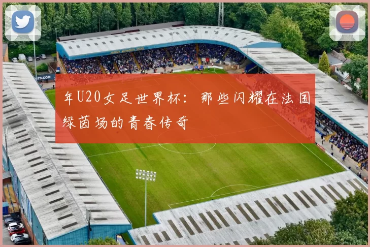 年U20女足世界杯:那些闪耀在法国绿茵场的青春传奇