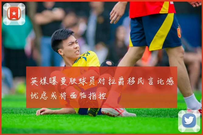 英媒曝曼联球员对拉爵移民言论感忧虑或将面临指控