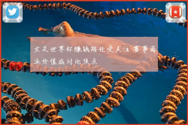 女足世界杯赚钱路径受关注 赛事商业价值成讨论焦点