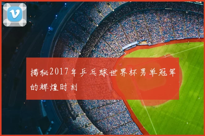 揭秘2017年乒乓球世界杯男单冠军的辉煌时刻