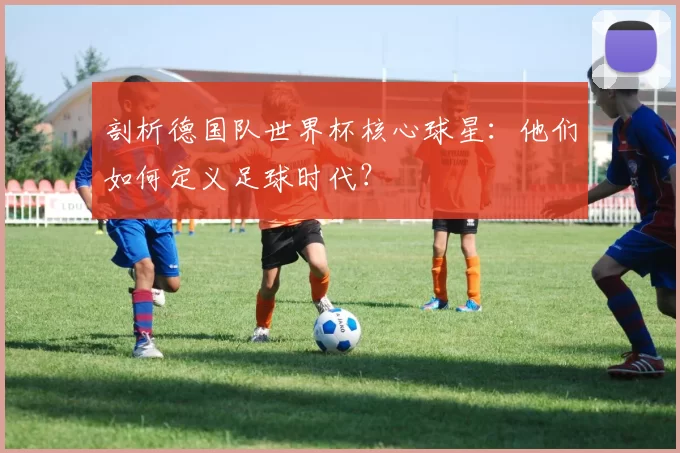 剖析德国队世界杯核心球星:他们如何定义足球时代?