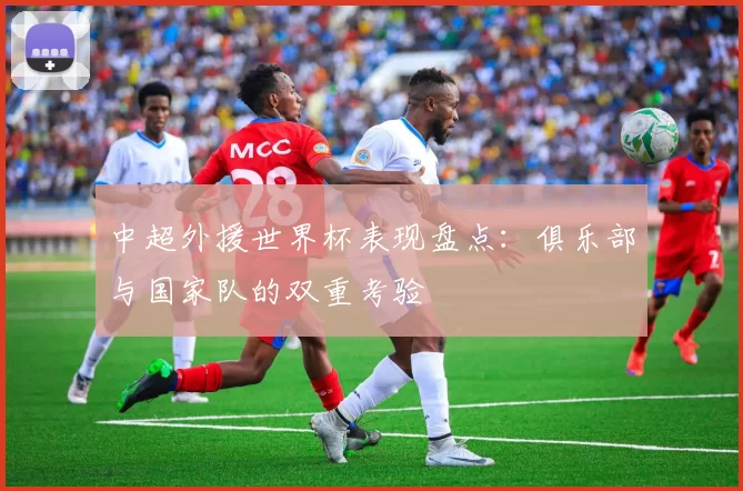 中超外援世界杯表现盘点：俱乐部与国家队的双重考验