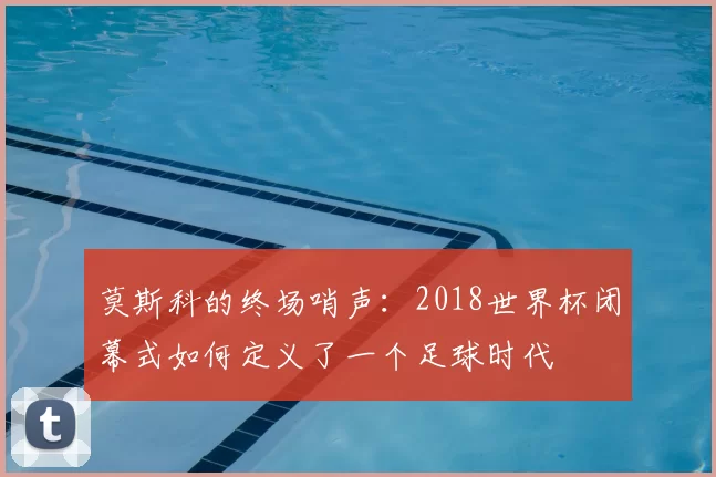 莫斯科的终场哨声：2018世界杯闭幕式如何定义了一个足球时代