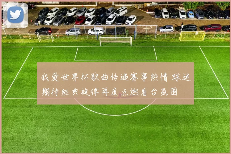 我爱世界杯歌曲传递赛事热情 球迷期待经典旋律再度点燃看台氛围