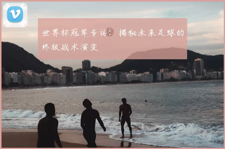 世界杯冠军专访:揭秘未来足球的终极战术演变