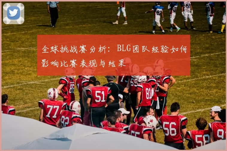 全球挑战赛分析:BLG团队经验如何影响比赛表现与结果