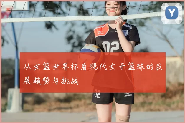 从女篮世界杯看现代女子篮球的发展趋势与挑战