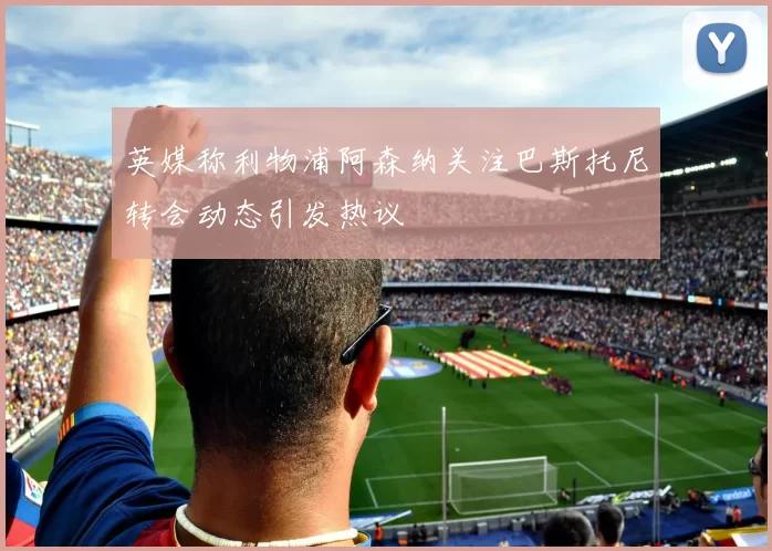 英媒称利物浦阿森纳关注巴斯托尼转会动态引发热议