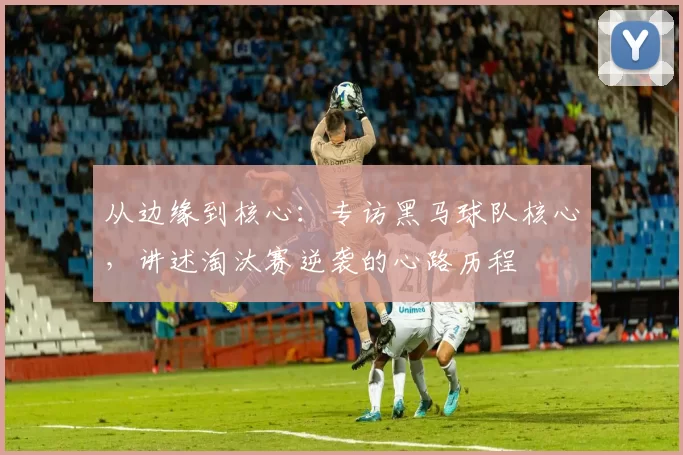 从边缘到核心：专访黑马球队核心，讲述淘汰赛逆袭的心路历程
