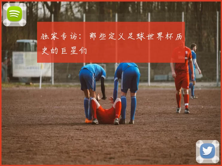独家专访：那些定义足球世界杯历史的巨星们
