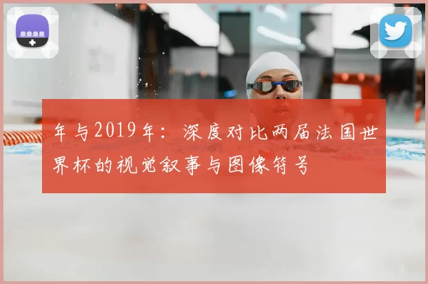 年与2019年：深度对比两届法国世界杯的视觉叙事与图像符号