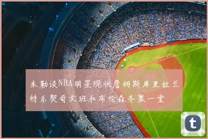 米勒谈NBA明星现状詹姆斯库里杜兰特东契奇文班和布伦森齐聚一堂