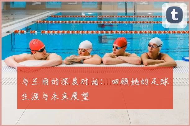 与王丽的深度对话：回顾她的足球生涯与未来展望