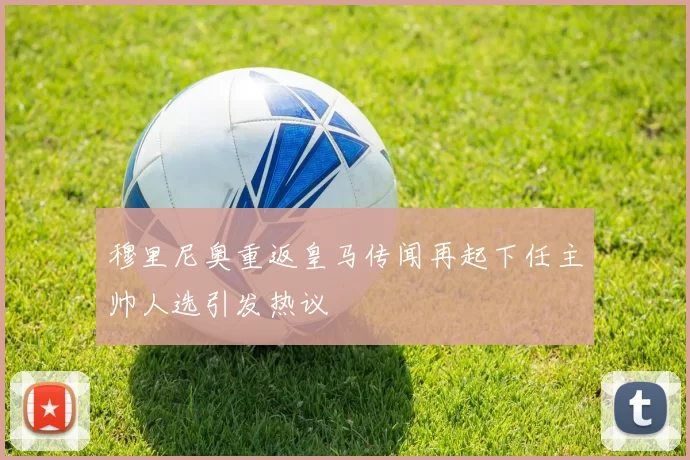 穆里尼奥重返皇马传闻再起下任主帅人选引发热议