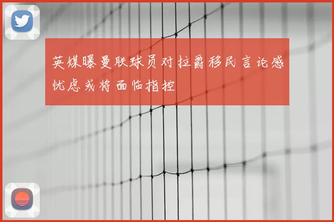 英媒曝曼联球员对拉爵移民言论感忧虑或将面临指控