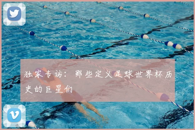 独家专访：那些定义足球世界杯历史的巨星们