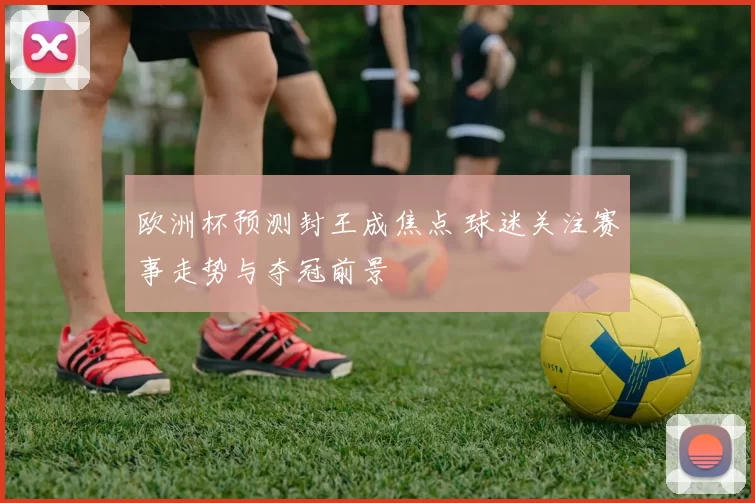 欧洲杯预测封王成焦点 球迷关注赛事走势与夺冠前景