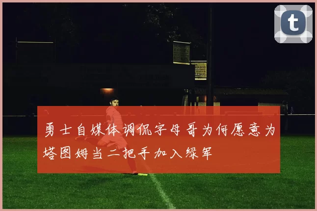勇士自媒体调侃字母哥为何愿意为塔图姆当二把手加入绿军