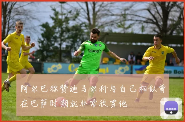 阿尔巴称赞迪马尔科与自己相似曾在巴萨时期就非常欣赏他