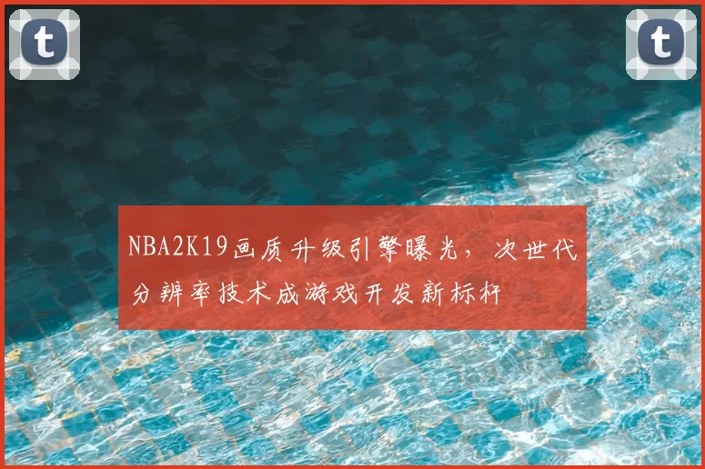 NBA2K19画质升级引擎曝光，次世代分辨率技术成游戏开发新标杆