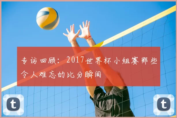 专访回顾:2017世界杯小组赛那些令人难忘的比分瞬间