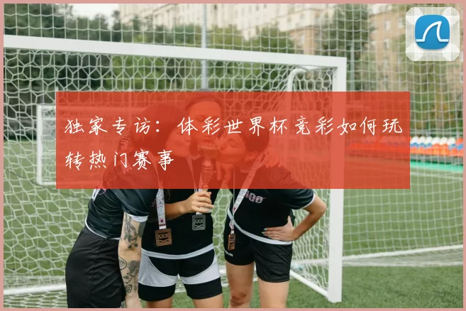 独家专访：体彩世界杯竞彩如何玩转热门赛事