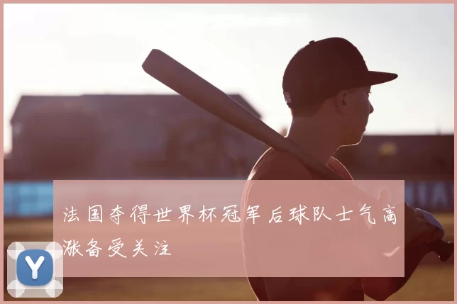 法国夺得世界杯冠军后球队士气高涨备受关注
