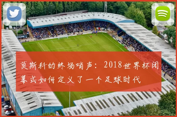 莫斯科的终场哨声：2018世界杯闭幕式如何定义了一个足球时代