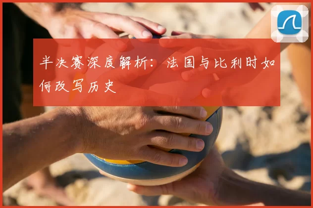 半决赛深度解析:法国与比利时如何改写历史