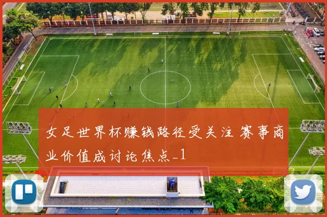 女足世界杯赚钱路径受关注 赛事商业价值成讨论焦点_1