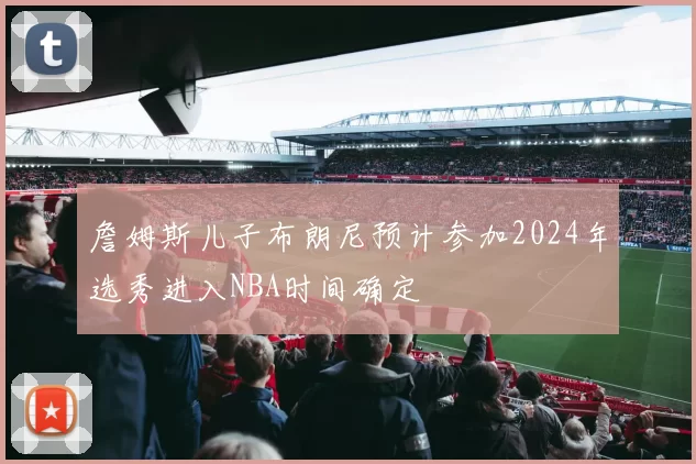 詹姆斯儿子布朗尼预计参加2024年选秀进入NBA时间确定