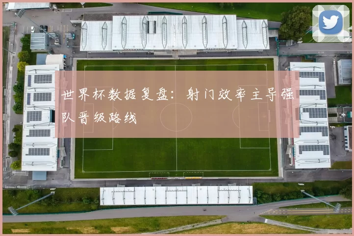 世界杯数据复盘：射门效率主导强队晋级路线