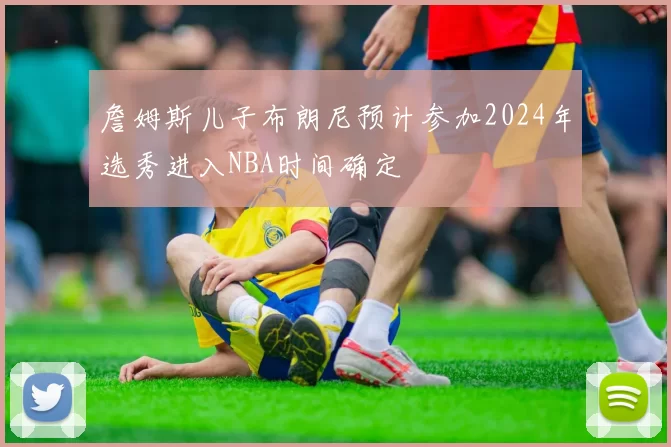 詹姆斯儿子布朗尼预计参加2024年选秀进入NBA时间确定