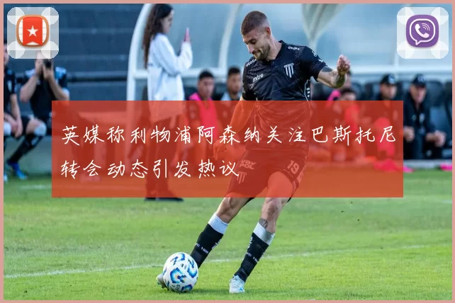 英媒称利物浦阿森纳关注巴斯托尼转会动态引发热议