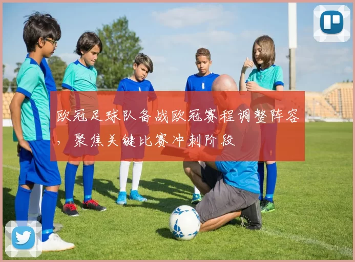 欧冠足球队备战欧冠赛程调整阵容，聚焦关键比赛冲刺阶段